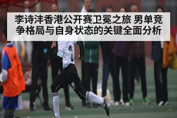 李诗沣香港公开赛卫冕之旅 男单竞争格局与自身状态的关键全面分析