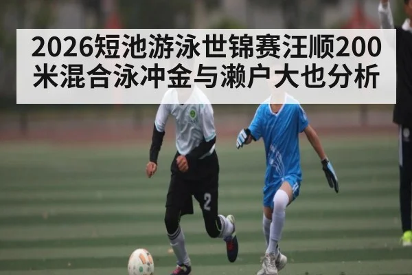 2026短池游泳世锦赛汪顺200米混合泳冲金与濑户大也分析
