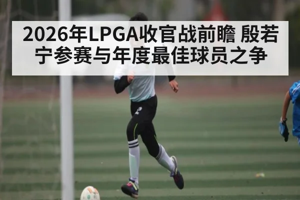 2026年LPGA收官战前瞻 殷若宁参赛与年度最佳球员之争