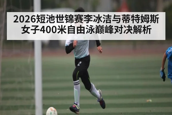 2026短池世锦赛李冰洁与蒂特姆斯女子400米自由泳巅峰对决解析